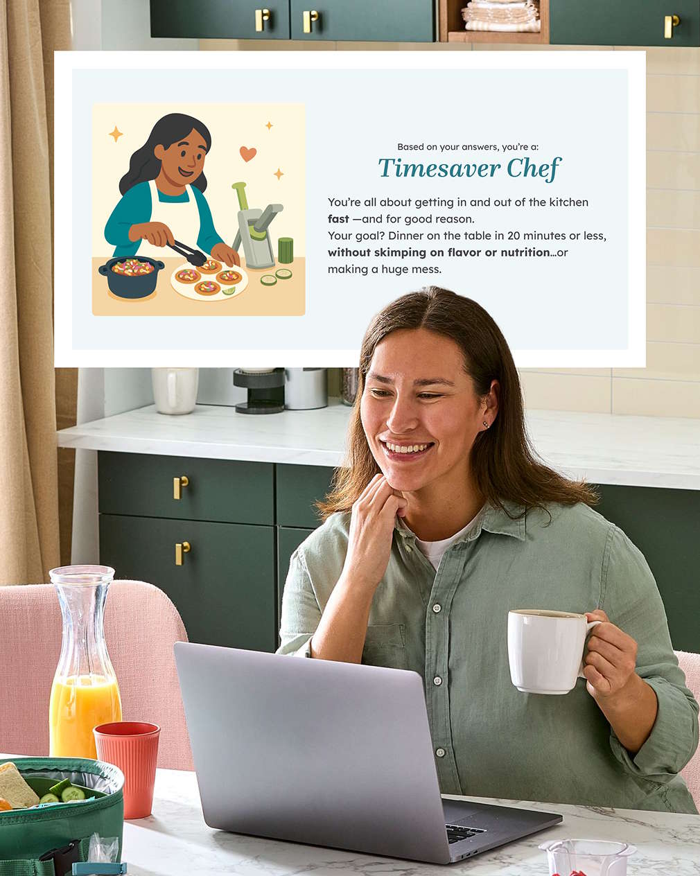 picture of a woman sitting at a kitchen table taking a cooking style quiz on a laptop computer while drinking coffee. The quiz results are shown above the woman in the picture: based on your answers, you're a time saver chef. You're all about getting in and out of the kitchen fast and for a good reason. Your goal? dinner on the table in 20 minutes or less, without skimping on flavor or nutrition or making a huge mess.